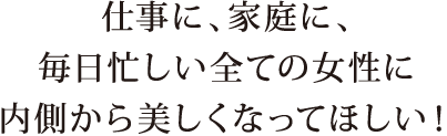 仕事に、家庭に、毎日忙しい全ての女性に内側から美しくなってほしい！