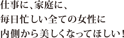 仕事に、家庭に、毎日忙しい全ての女性に内側から美しくなってほしい！